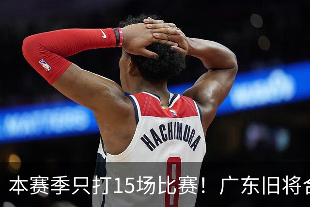 本赛季只打15场比赛！广东旧将合同到期，下赛季能否再次携手杜锋？